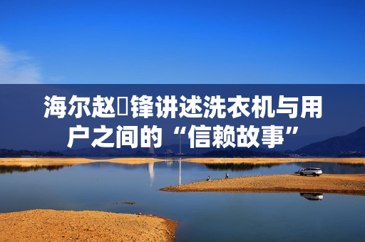 海尔赵弇锋讲述洗衣机与用户之间的“信赖故事”