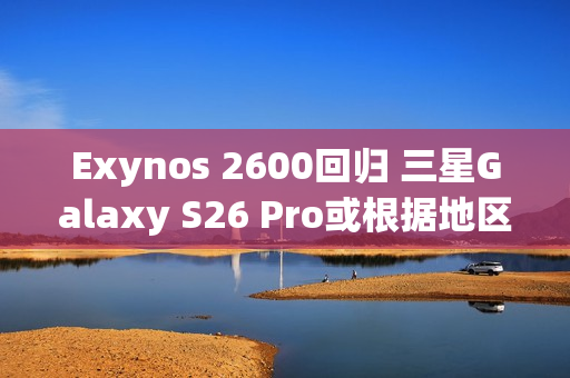 Exynos 2600回归 三星Galaxy S26 Pro或根据地区配备SoC