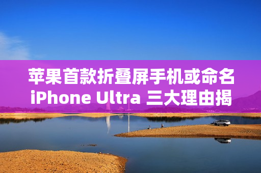 苹果首款折叠屏手机或命名iPhone Ultra 三大理由揭秘