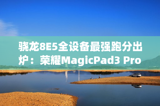 骁龙8E5全设备最强跑分出炉：荣耀MagicPad3 Pro室温破430万！