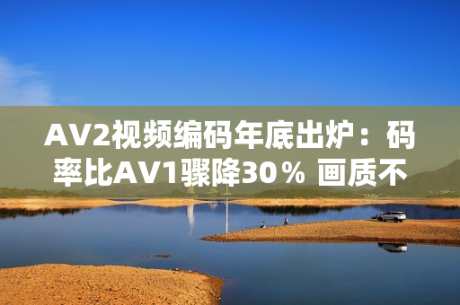 AV2视频编码年底出炉：码率比AV1骤降30％ 画质不变