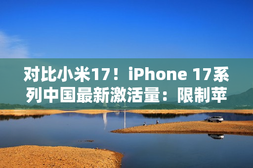 对比小米17！iPhone 17系列中国最新激活量：限制苹果是产能而非雷军