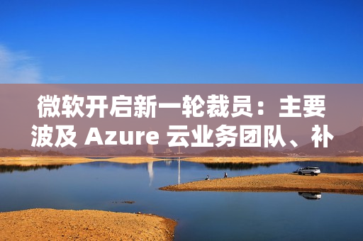 微软开启新一轮裁员：主要波及 Azure 云业务团队、补偿 N+4