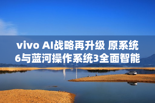 vivo AI战略再升级 原系统6与蓝河操作系统3全面智能化