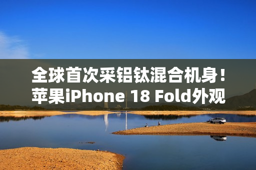 全球首次采铝钛混合机身!苹果iPhone 18 Fold外观曝光 全球首次采铝钛混合机身!苹果iPhone 18 Fold外观曝光