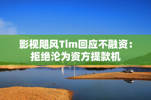 影视飓风Tim回应不融资：拒绝沦为资方提款机