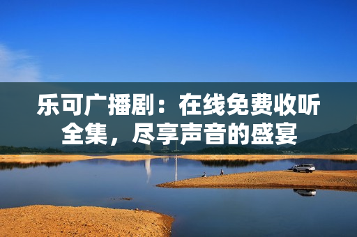 乐可广播剧:在线免费收听全集,尽享声音的盛宴 乐可广播剧:在线免费收听全集,尽享声音的盛宴