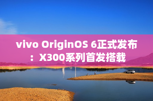 vivo OriginOS 6正式发布：X300系列首发搭载