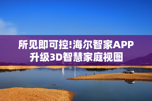 所见即可控!海尔智家APP升级3D智慧家庭视图