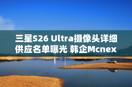 三星S26 Ultra摄像头详细供应名单曝光 韩企Mcnex上位