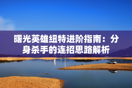 曙光英雄纽特进阶指南：分身杀手的连招思路解析