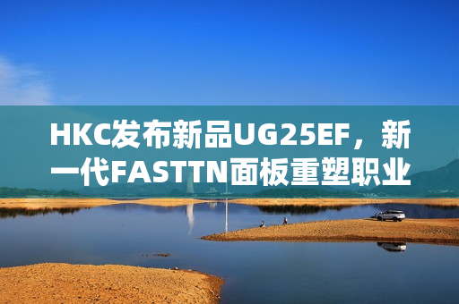 HKC发布新品UG25EF，新一代FASTTN面板重塑职业电竞体验
