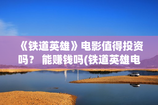《铁道英雄》电影值得投资吗？ 能赚钱吗(铁道英雄电影在线观看完整视频国语版)