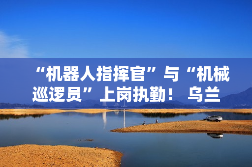 “机器人指挥官”与“机械巡逻员”上岗执勤！ 乌兰哈达火山景区用科技打造文旅新体验