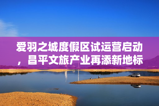 爱羽之城度假区试运营启动，昌平文旅产业再添新地标
