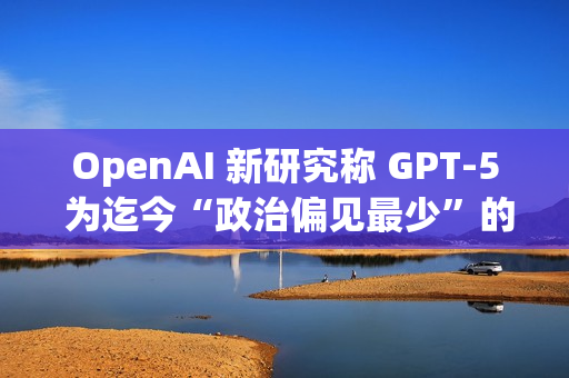 OpenAI 新研究称 GPT-5 为迄今“政治偏见最少”的 AI 模型