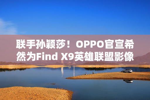 联手孙颖莎！OPPO官宣希然为Find X9英雄联盟影像官
