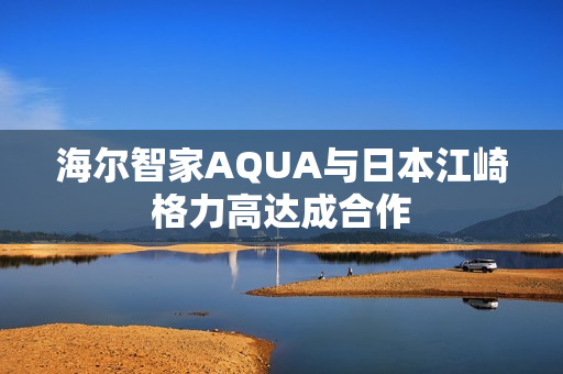 海尔智家AQUA与日本江崎格力高达成合作