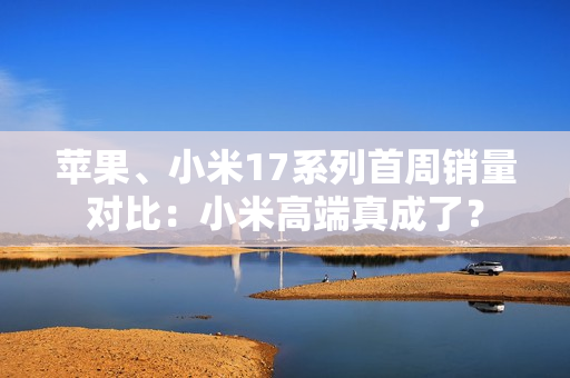 苹果、小米17系列首周销量对比：小米高端真成了？