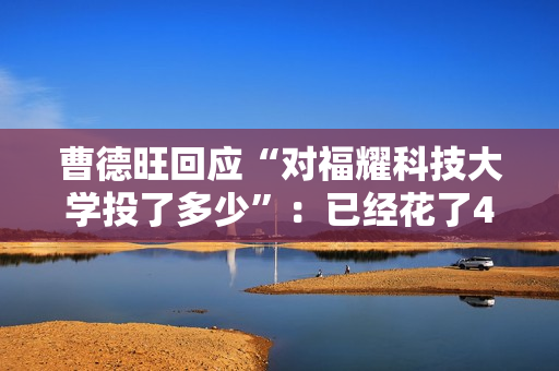 曹德旺回应“对福耀科技大学投了多少”：已经花了43亿元 将来会付满100亿元