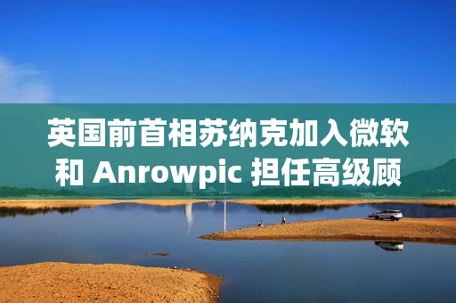 英国前首相苏纳克加入微软和 Anrowpic 担任高级顾问
