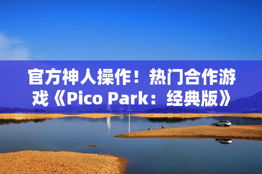 官方神人操作！热门合作游戏《Pico Park：经典版》意外永久免费