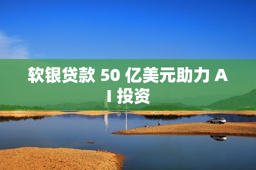 软银贷款 50 亿美元助力 AI 投资