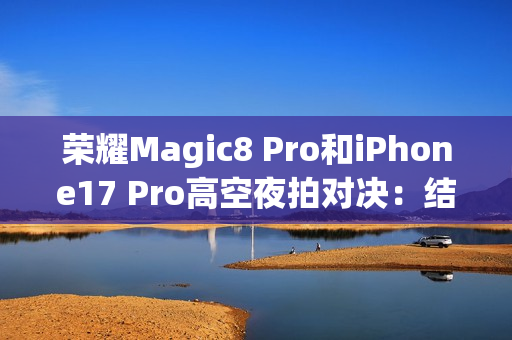 荣耀Magic8 Pro和iPhone17 Pro高空夜拍对决：结果高下立判