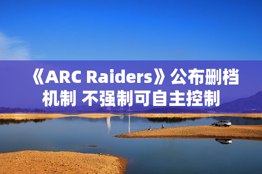 《ARC Raiders》公布删档机制 不强制可自主控制