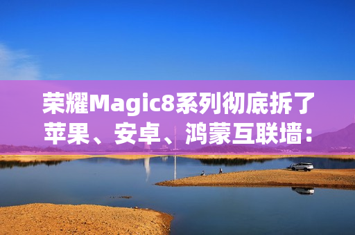 荣耀Magic8系列彻底拆了苹果、安卓、鸿蒙互联墙：全面跨设备互通