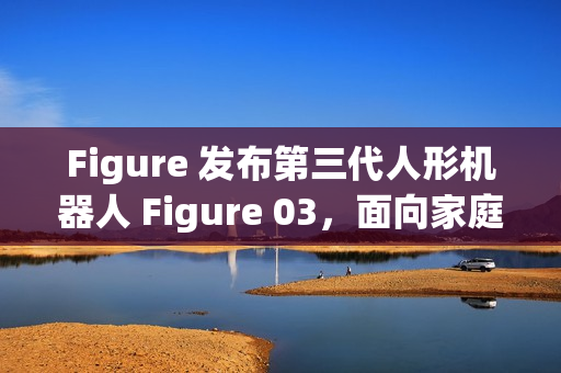 Figure 发布第三代人形机器人 Figure 03，面向家庭与大规模应用