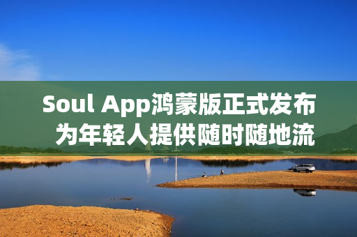 Soul App鸿蒙版正式发布  为年轻人提供随时随地流畅的AI社交与情绪价值体验