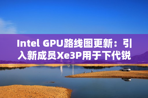 Intel GPU路线图更新：引入新成员Xe3P用于下代锐炫