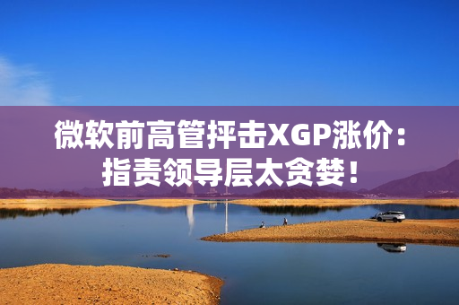 微软前高管抨击XGP涨价：指责领导层太贪婪！