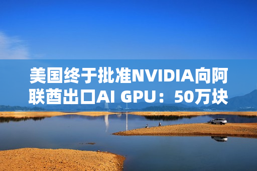 美国终于批准NVIDIA向阿联酋出口AI GPU：50万块Blackwell飞奔中东