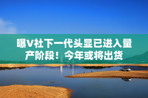 曝V社下一代头显已进入量产阶段！今年或将出货