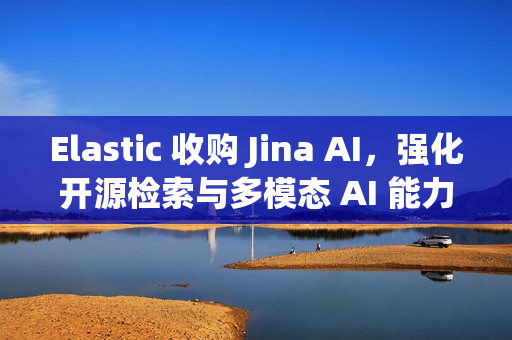 Elastic 收购 Jina AI，强化开源检索与多模态 AI 能力