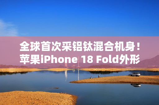 全球首次采铝钛混合机身！苹果iPhone 18 Fold外形尺寸大曝光：如两部iPhone Air并排组合