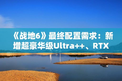 《战地6》最终配置需求：新增超豪华级Ultra++、RTX 5080只是起步