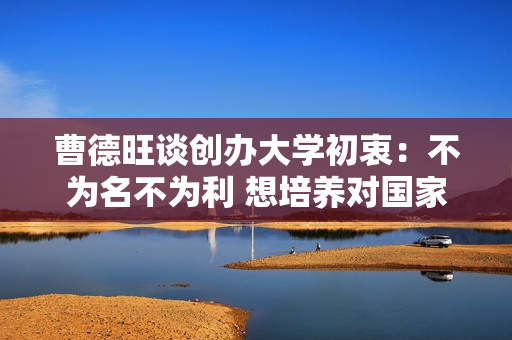 曹德旺谈创办大学初衷：不为名不为利 想培养对国家社会有益的人才