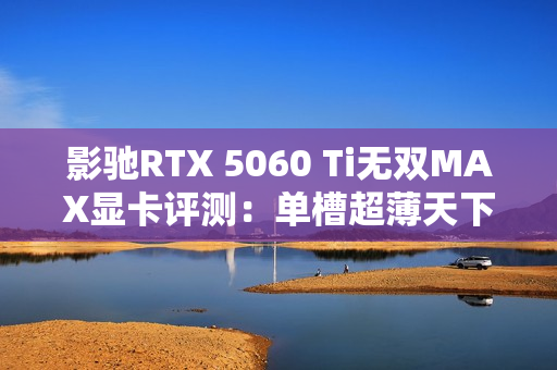 影驰RTX 5060 Ti无双MAX显卡评测：单槽超薄天下无双 给DIY玩家更多可能