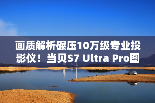 画质解析碾压10万级专业投影仪！当贝S7 Ultra Pro图赏