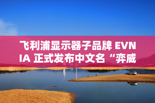 飞利浦显示器子品牌 EVNIA 正式发布中文名“弈威”