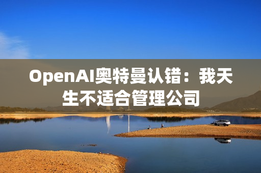 OpenAI奥特曼认错：我天生不适合管理公司