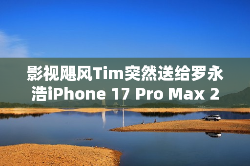 影视飓风Tim突然送给罗永浩iPhone 17 Pro Max 2TB 本人非常惊喜
