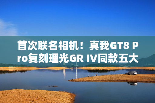 首次联名相机！真我GT8 Pro复刻理光GR IV同款五大影调