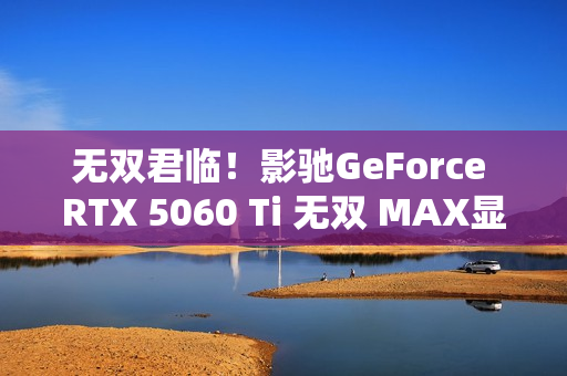 无双君临！影驰GeForce RTX 5060 Ti 无双 MAX显卡正式发布！