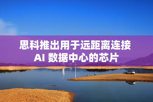 思科推出用于远距离连接 AI 数据中心的芯片