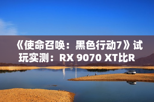 《使命召唤：黑色行动7》试玩实测：RX 9070 XT比RTX 5070 Ti快了31%！