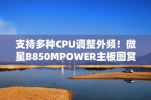 支持多种CPU调整外频！微星B850MPOWER主板图赏